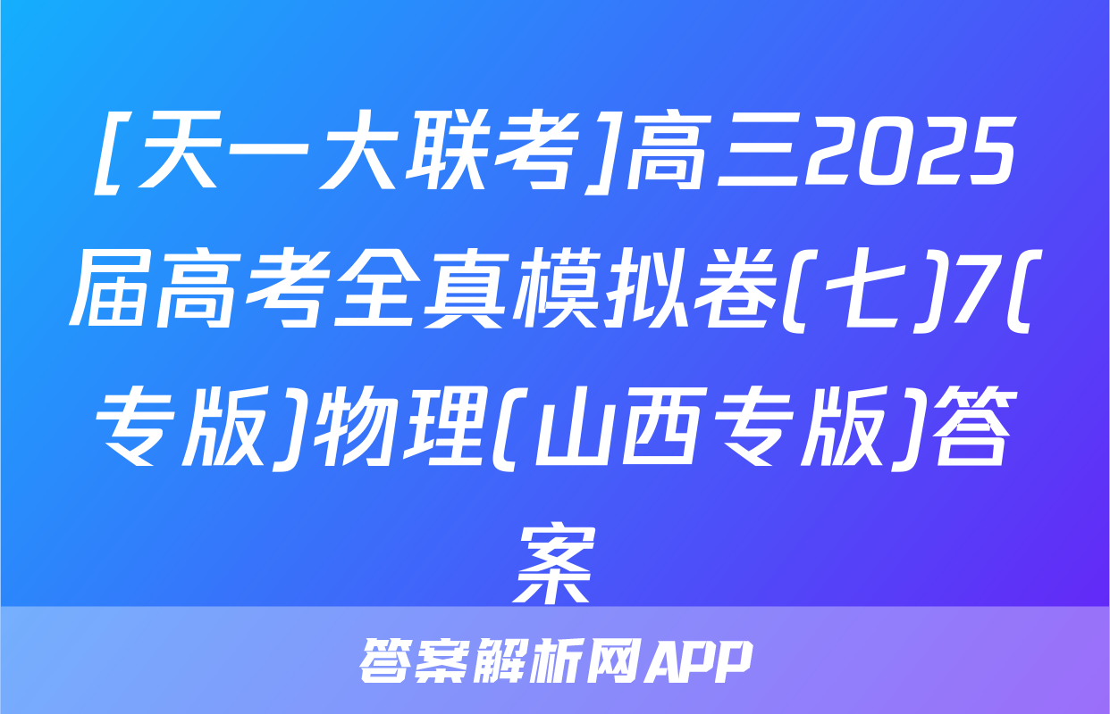 [天一大联考]高三2025届高考全真模拟卷(七)7(专版)物理(山西专版)答案