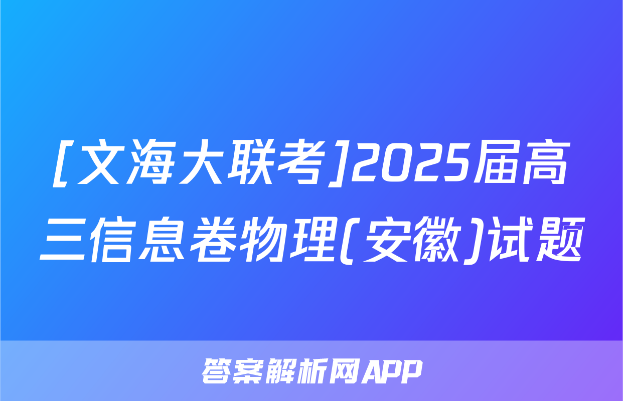 [文海大联考]2025届高三信息卷物理(安徽)试题