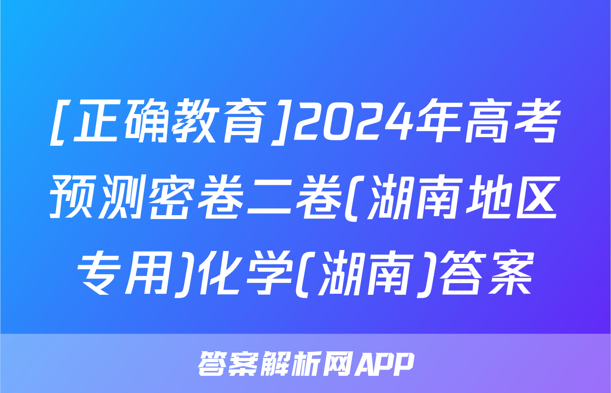 [正确教育]2024年高考预测密卷二卷(湖南地区专用)化学(湖南)答案