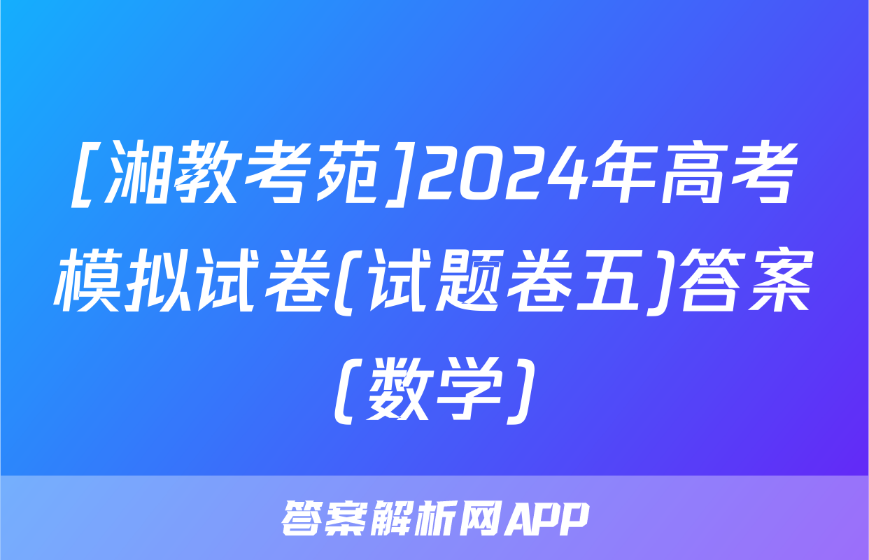 [湘教考苑]2024年高考模拟试卷(试题卷五)答案(数学)
