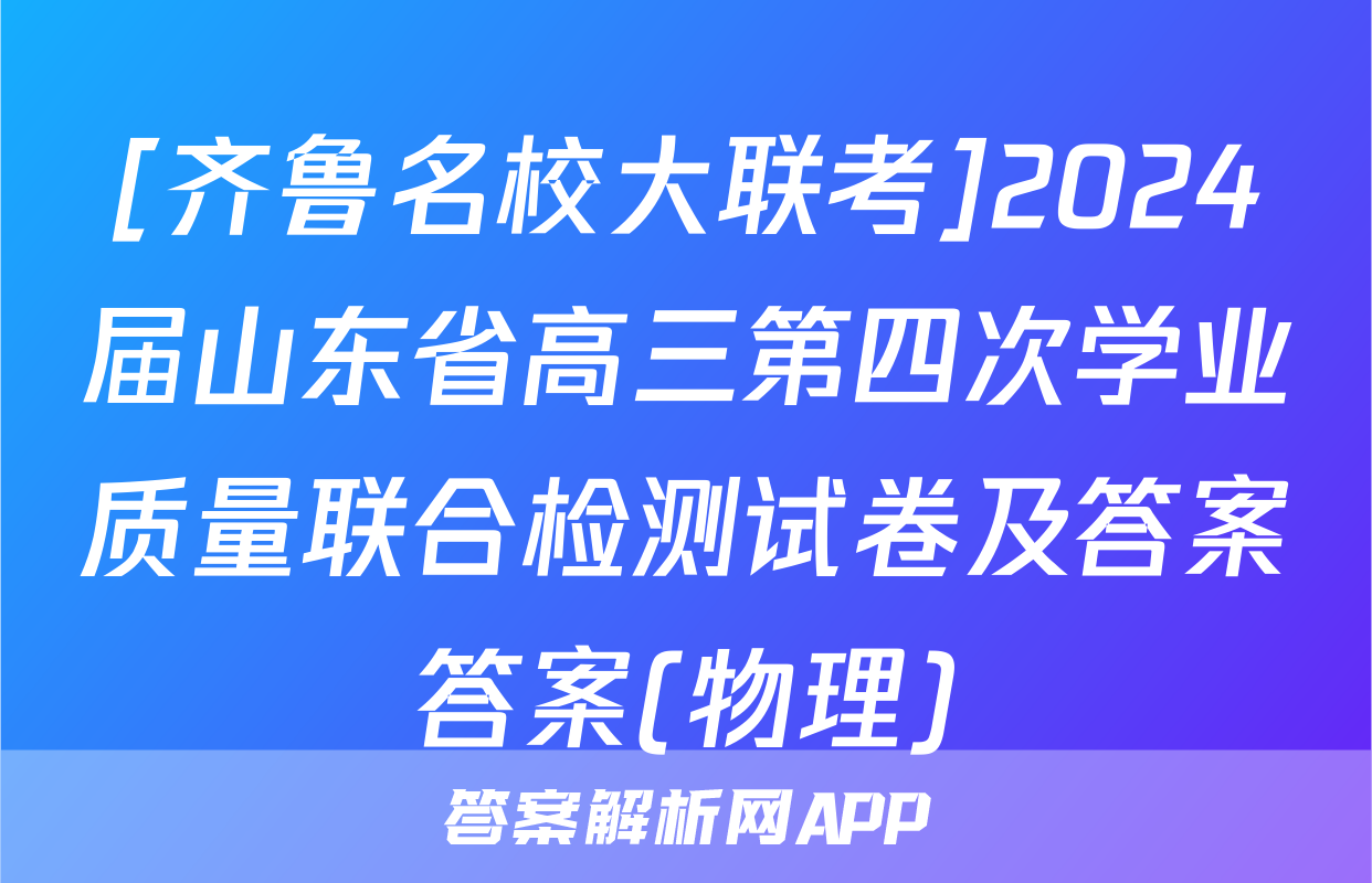[齐鲁名校大联考]2024届山东省高三第四次学业质量联合检测试卷及答案答案(物理)