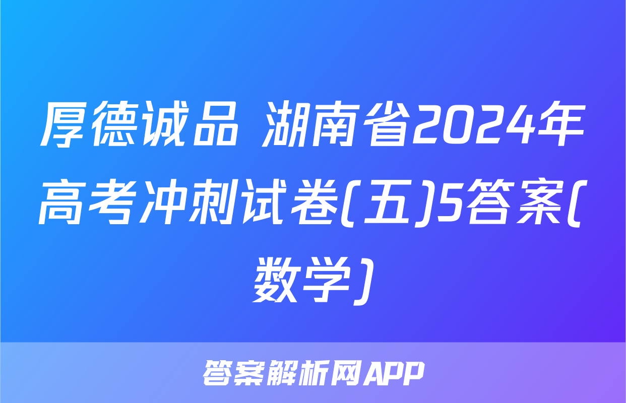 厚德诚品 湖南省2024年高考冲刺试卷(五)5答案(数学)