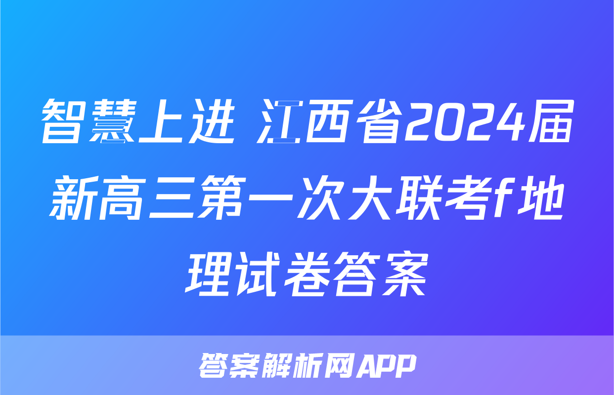智慧上进 江西省2024届新高三第一次大联考f地理试卷答案