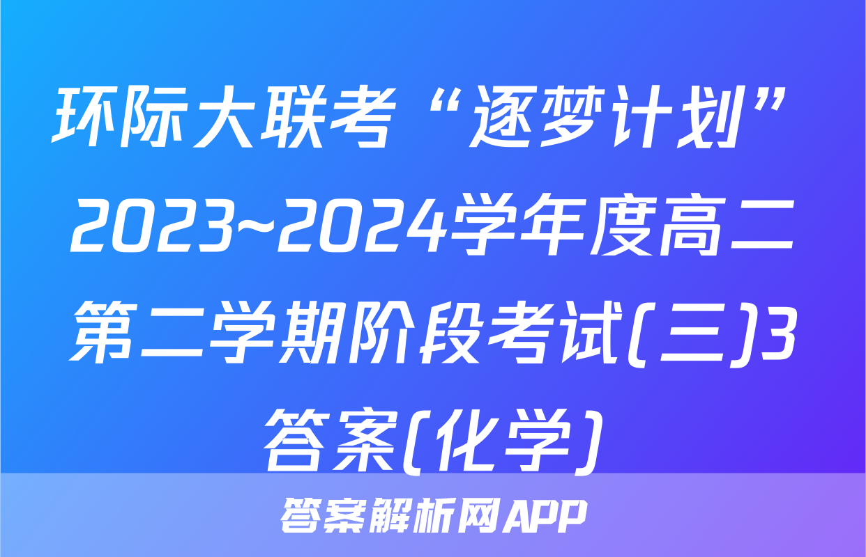 环际大联考“逐梦计划”2023~2024学年度高二第二学期阶段考试(三)3答案(化学)