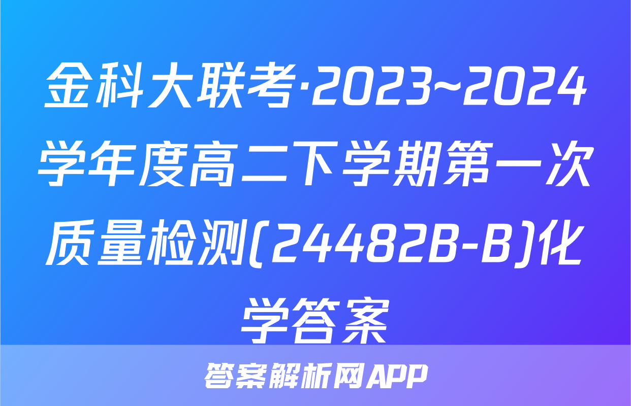 金科大联考·2023~2024学年度高二下学期第一次质量检测(24482B-B)化学答案