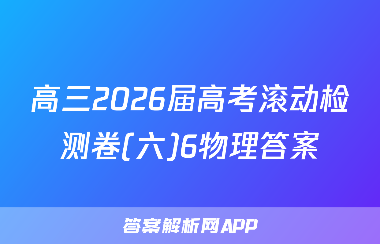 高三2026届高考滚动检测卷(六)6物理答案