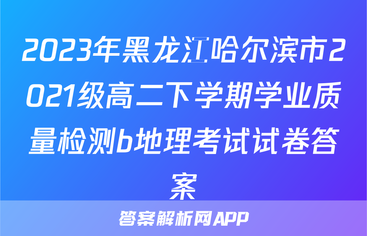 2023年黑龙江哈尔滨市2021级高二下学期学业质量检测b地理考试试卷答案