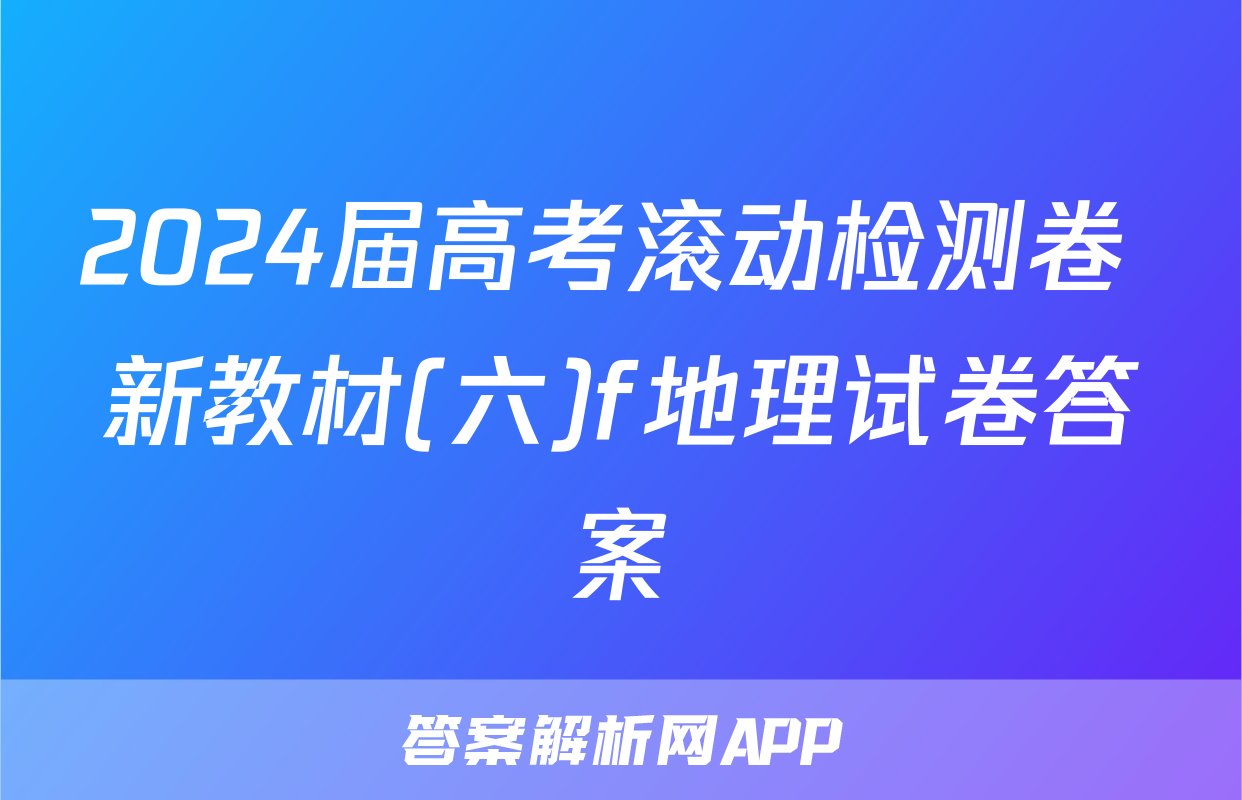 2024届高考滚动检测卷 新教材(六)f地理试卷答案